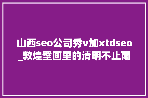 山西seo公司秀v加xtdseo_敦煌壁画里的清明不止雨纷纷 山西seo公司秀v加xtdseo_敦煌壁画里的清明不止雨纷纷 百度SEO