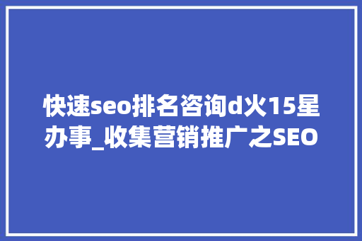 快速seo排名咨询d火15星办事_收集营销推广之SEO优化快速排名技巧 快速seo排名咨询d火15星办事_收集营销推广之SEO优化快速排名技巧 网站建设公司