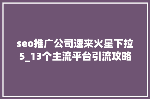 seo推广公司速来火星下拉5_13个主流平台引流攻略有效的引流推广你知道吗 seo推广公司速来火星下拉5_13个主流平台引流攻略有效的引流推广你知道吗 SEO关键词