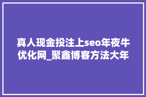 真人现金投注上seo年夜牛优化网_聚鑫博客方法大年夜全网上挣钱项目 真人现金投注上seo年夜牛优化网_聚鑫博客方法大年夜全网上挣钱项目 神马SEO
