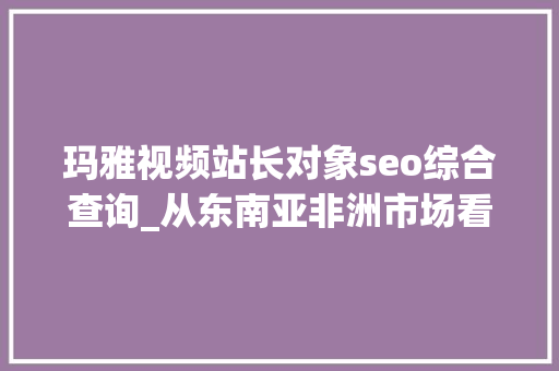 玛雅视频站长对象seo综合查询_从东南亚非洲市场看网赚产品出海若何实现爆炸式增长 玛雅视频站长对象seo综合查询_从东南亚非洲市场看网赚产品出海若何实现爆炸式增长 百度SEO