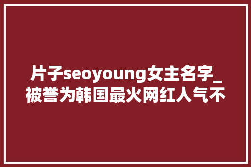 片子seoyoung女主名字_被誉为韩国最火网红人气不输明星年仅23岁被拥有夸张三围 百度SEO 片子seoyoung女主名字_被誉为韩国最火网红人气不输明星年仅23岁被拥有夸张三围 片子seoyoung女主名字_被誉为韩国最火网红人气不输明星年仅23岁被拥有夸张三围 百度SEO