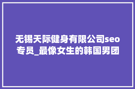 无锡天际健身有限公司seo专员_最像女生的韩国男团即将出道来看看长获得底有多精致吧