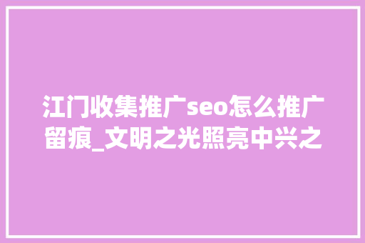 江门收集推广seo怎么推广留痕_文明之光照亮中兴之路以习近平同志为核心的党中间关心文化和自然遗产保护工作纪实 江门收集推广seo怎么推广留痕_文明之光照亮中兴之路以习近平同志为核心的党中间关心文化和自然遗产保护工作纪实 百度SEO