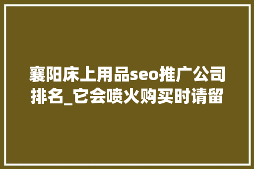 襄阳床上用品seo推广公司排名_它会喷火购买时请留心 SEO关键词 襄阳床上用品seo推广公司排名_它会喷火购买时请留心 襄阳床上用品seo推广公司排名_它会喷火购买时请留心 SEO关键词