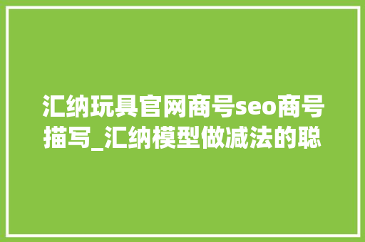 汇纳玩具官网商号seo商号描写_汇纳模型做减法的聪慧