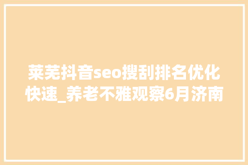 莱芜抖音seo搜刮排名优化快速_养老不雅观察6月济南养老行业传播力宣告 比较上个月降142 莱芜抖音seo搜刮排名优化快速_养老不雅观察6月济南养老行业传播力宣告 比较上个月降142 神马SEO