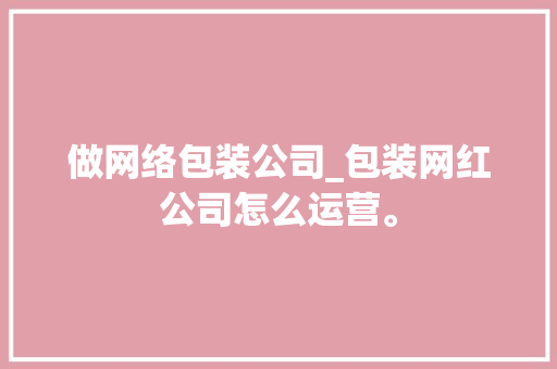 做网络包装公司_包装网红公司怎么运营。 做网络包装公司_包装网红公司怎么运营。 网站建设公司