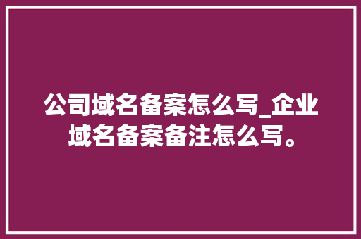 公司域名备案怎么写_企业域名备案备注怎么写。 公司域名备案怎么写_企业域名备案备注怎么写。 网站建设公司