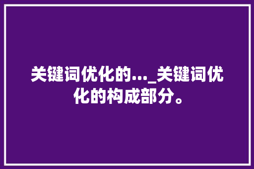 关键词优化的..._关键词优化的构成部分。 关键词优化的..._关键词优化的构成部分。 SEO关键词
