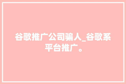 谷歌推广公司骗人_谷歌系平台推广。