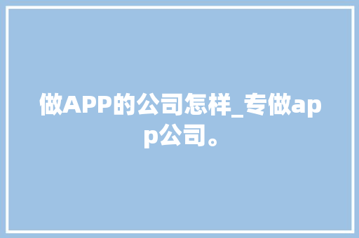 做APP的公司怎样_专做app公司。