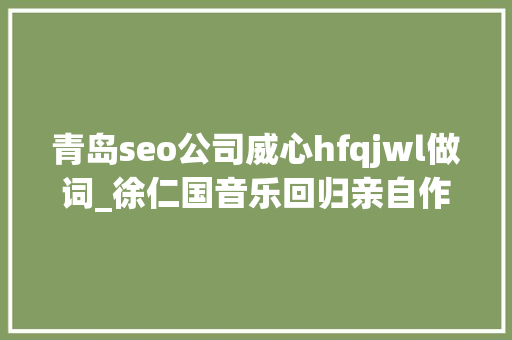 青岛seo公司威心hfqjwl做词_徐仁国音乐回归亲自作词新歌BeBeGETITK 必应SEO 青岛seo公司威心hfqjwl做词_徐仁国音乐回归亲自作词新歌BeBeGETITK 青岛seo公司威心hfqjwl做词_徐仁国音乐回归亲自作词新歌BeBeGETITK 必应SEO