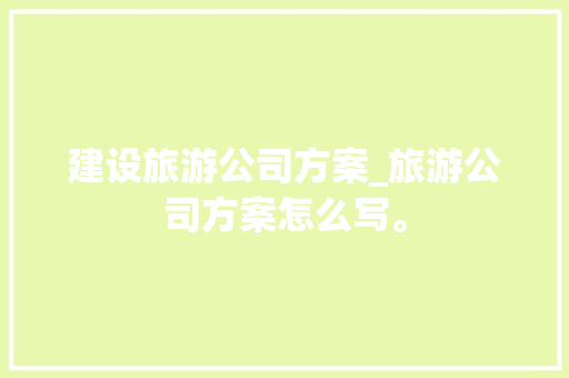 建设旅游公司方案_旅游公司方案怎么写。 建设旅游公司方案_旅游公司方案怎么写。 网站建设公司