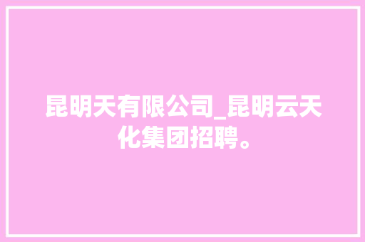 昆明天有限公司_昆明云天化集团招聘。 昆明天有限公司_昆明云天化集团招聘。 网站建设公司