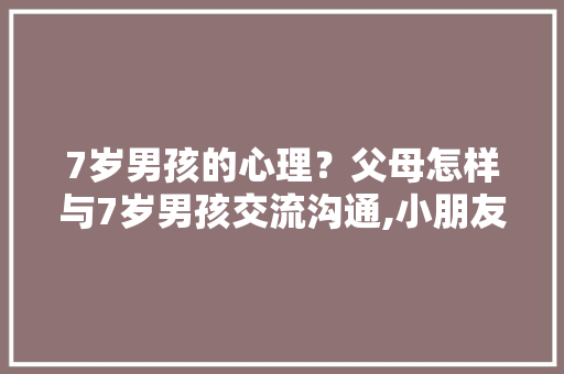 7岁男孩的心理?父母怎样与7岁男孩交流沟通,小朋友十万个为什么怎么办。 百度SEO 7岁男孩的心理?父母怎样与7岁男孩交流沟通,小朋友十万个为什么怎么办。 7岁男孩的心理?父母怎样与7岁男孩交流沟通,小朋友十万个为什么怎么办。 百度SEO
