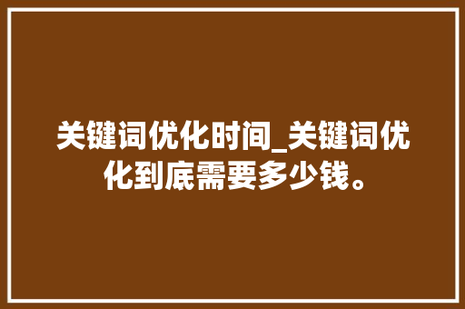 关键词优化时间_关键词优化到底需要多少钱。 关键词优化时间_关键词优化到底需要多少钱。 SEO关键词