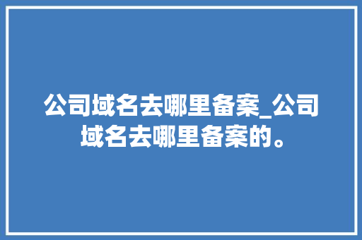 公司域名去哪里备案_公司域名去哪里备案的。 公司域名去哪里备案_公司域名去哪里备案的。 网站建设公司
