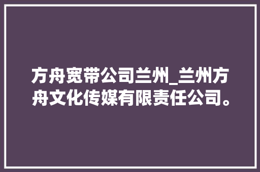 方舟宽带公司兰州_兰州方舟文化传媒有限责任公司。