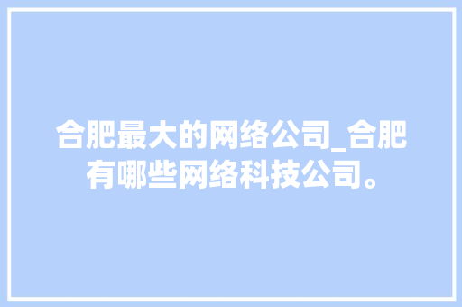 合肥最大的网络公司_合肥有哪些网络科技公司。 合肥最大的网络公司_合肥有哪些网络科技公司。 网站建设公司
