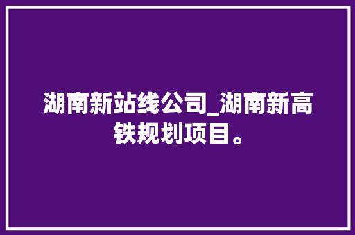 湖南新站线公司_湖南新高铁规划项目。 湖南新站线公司_湖南新高铁规划项目。 网站建设公司