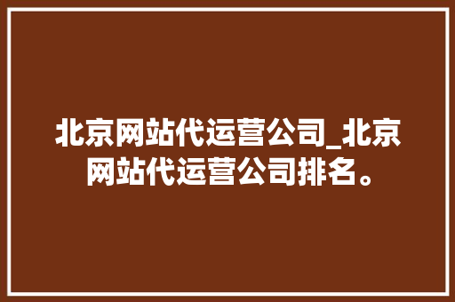 北京网站代运营公司_北京网站代运营公司排名。 北京网站代运营公司_北京网站代运营公司排名。 网站建设公司