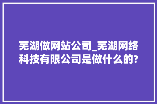 芜湖做网站公司_芜湖网络科技有限公司是做什么的?。 芜湖做网站公司_芜湖网络科技有限公司是做什么的?。 网站建设公司