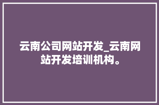 云南公司网站开发_云南网站开发培训机构。 云南公司网站开发_云南网站开发培训机构。 网站建设公司