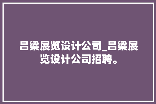 吕梁展览设计公司_吕梁展览设计公司招聘。