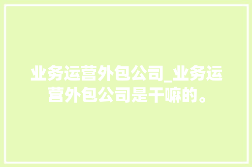 业务运营外包公司_业务运营外包公司是干嘛的。 业务运营外包公司_业务运营外包公司是干嘛的。 网站建设公司