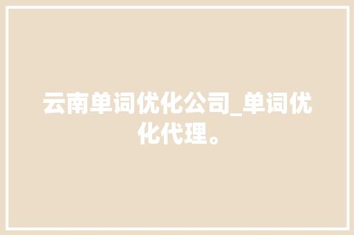 云南单词优化公司_单词优化代理。 网站建设公司 云南单词优化公司_单词优化代理。 云南单词优化公司_单词优化代理。 网站建设公司