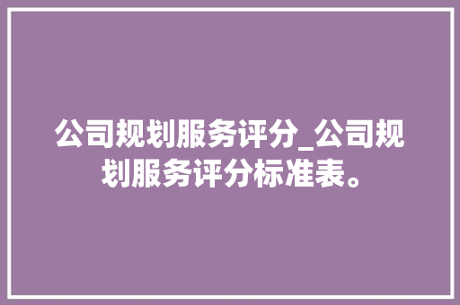公司规划服务评分_公司规划服务评分标准表。 公司规划服务评分_公司规划服务评分标准表。 网站建设公司