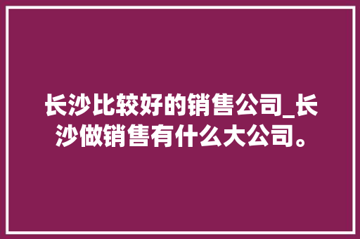 长沙比较好的销售公司_长沙做销售有什么大公司。