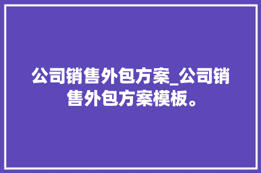 公司销售外包方案_公司销售外包方案模板。 公司销售外包方案_公司销售外包方案模板。 网站建设公司