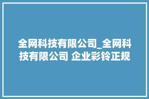 全网科技有限公司_全网科技有限公司 企业彩铃正规吗。