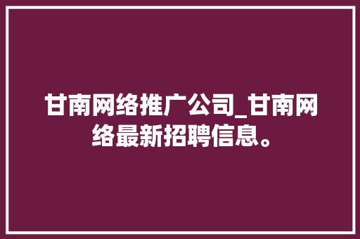 甘南网络推广公司_甘南网络最新招聘信息。 网站建设公司 甘南网络推广公司_甘南网络最新招聘信息。 甘南网络推广公司_甘南网络最新招聘信息。 网站建设公司