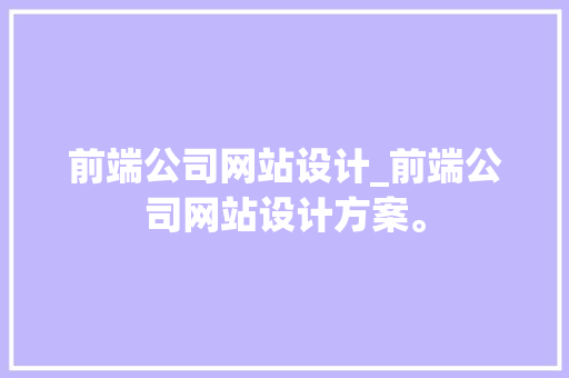 前端公司网站设计_前端公司网站设计方案。 网站建设公司 前端公司网站设计_前端公司网站设计方案。 前端公司网站设计_前端公司网站设计方案。 网站建设公司