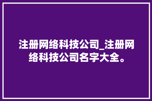 注册网络科技公司_注册网络科技公司名字大全。