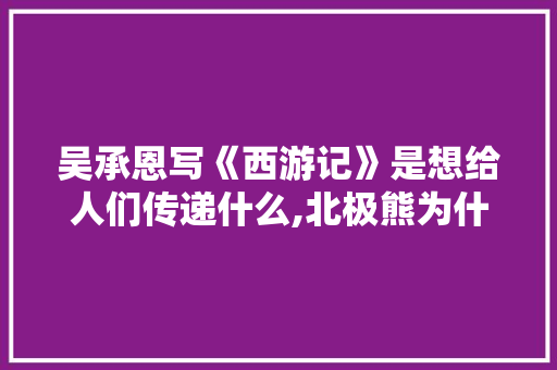 吴承恩写《西游记》是想给人们传递什么,北极熊为什么不能注册商标。 网站建设公司 吴承恩写《西游记》是想给人们传递什么,北极熊为什么不能注册商标。 吴承恩写《西游记》是想给人们传递什么,北极熊为什么不能注册商标。 网站建设公司