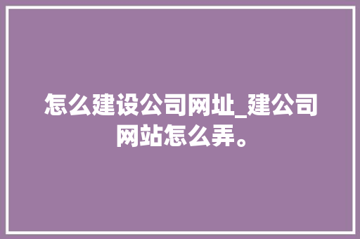 怎么建设公司网址_建公司网站怎么弄。