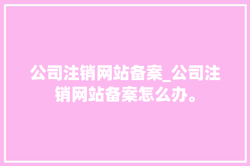 公司注销网站备案_公司注销网站备案怎么办。 公司注销网站备案_公司注销网站备案怎么办。 网站建设公司