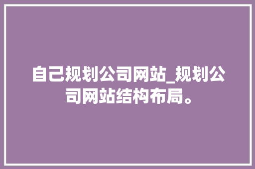 自己规划公司网站_规划公司网站结构布局。 自己规划公司网站_规划公司网站结构布局。 网站建设公司