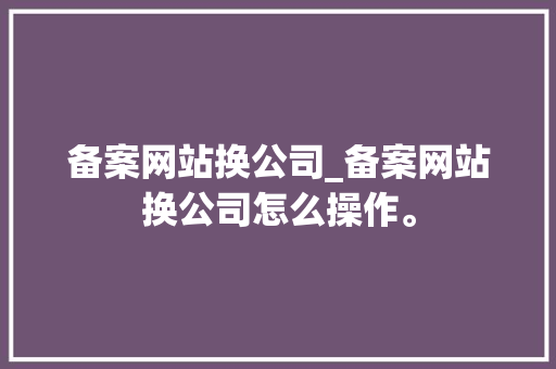 备案网站换公司_备案网站换公司怎么操作。