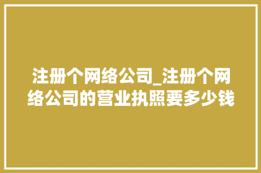 注册个网络公司_注册个网络公司的营业执照要多少钱。