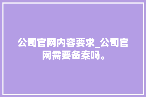 公司官网内容要求_公司官网需要备案吗。 公司官网内容要求_公司官网需要备案吗。 网站建设公司