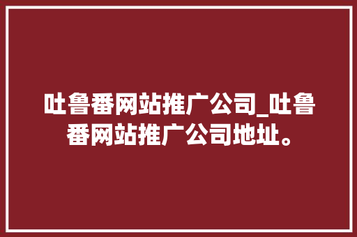 吐鲁番网站推广公司_吐鲁番网站推广公司地址。 吐鲁番网站推广公司_吐鲁番网站推广公司地址。 网站建设公司