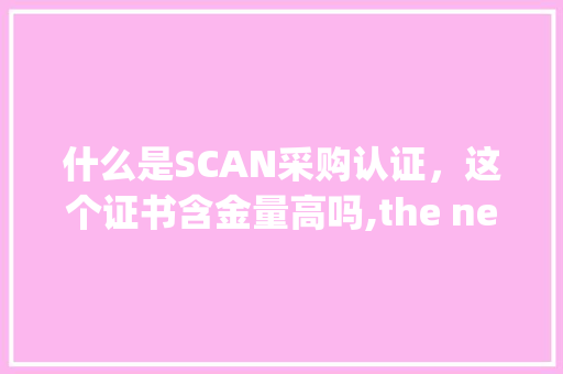 什么是SCAN采购认证,这个证书含金量高吗,the negotiations because。 百度SEO 什么是SCAN采购认证,这个证书含金量高吗,the negotiations because。 什么是SCAN采购认证,这个证书含金量高吗,the negotiations because。 百度SEO