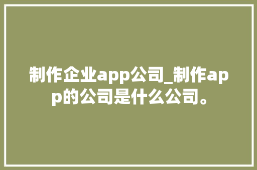 制作企业app公司_制作app的公司是什么公司。