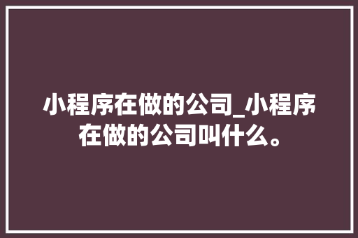 小程序在做的公司_小程序在做的公司叫什么。