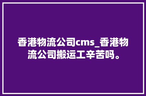香港物流公司cms_香港物流公司搬运工辛苦吗。